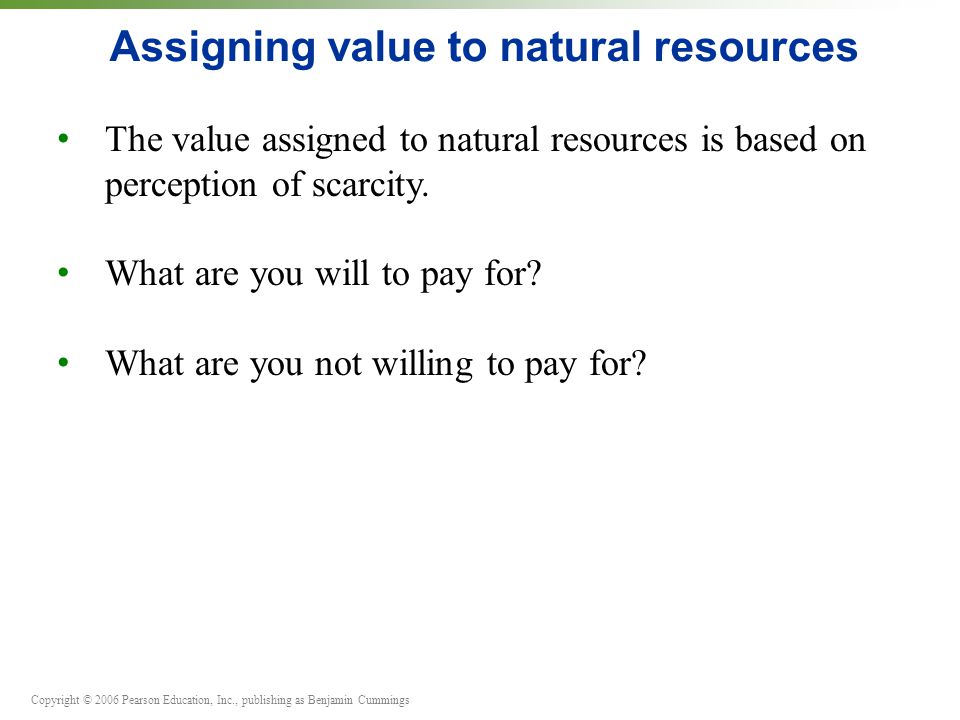Copyright © 2006 Pearson Education, Inc., publishing as Benjamin Cummings Assigning value to natural resources The value assigned to natural resources is based on perception of scarcity.