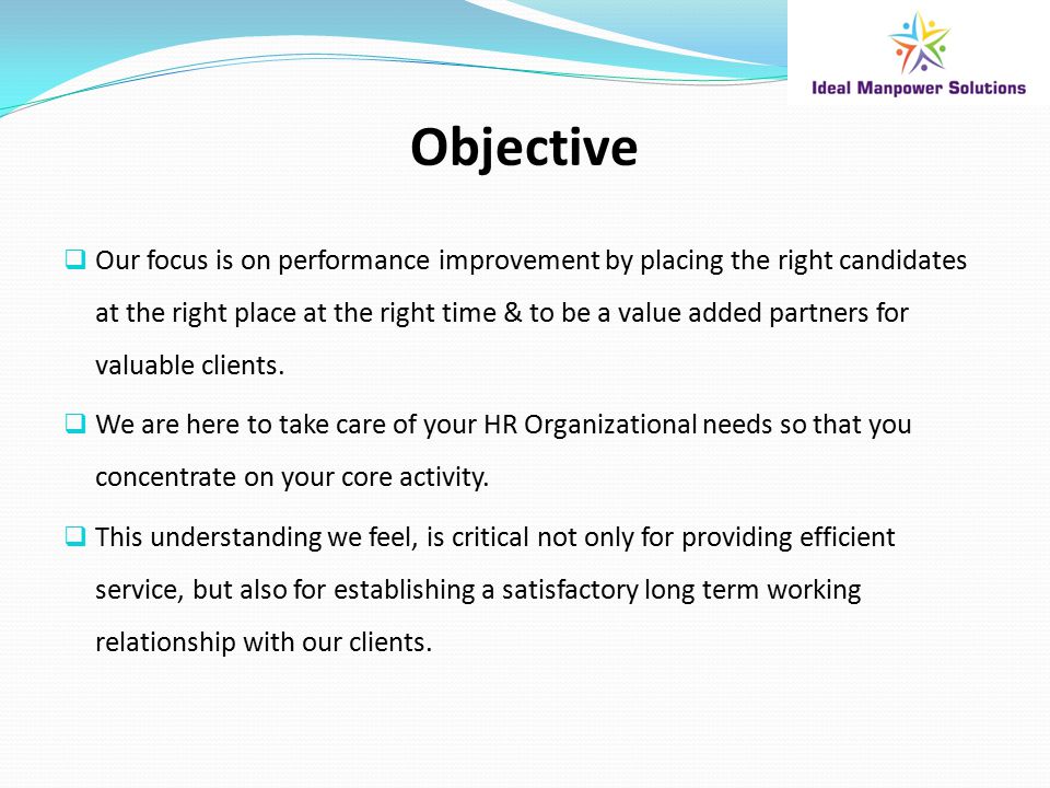 Objective  Our focus is on performance improvement by placing the right candidates at the right place at the right time & to be a value added partners for valuable clients.