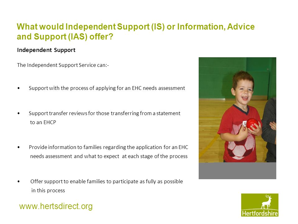 Independent Support The Independent Support Service can:- Support with the process of applying for an EHC needs assessment Support transfer reviews for those transferring from a statement to an EHCP Provide information to families regarding the application for an EHC needs assessment and what to expect at each stage of the process Offer support to enable families to participate as fully as possible in this process What would Independent Support (IS) or Information, Advice and Support (IAS) offer
