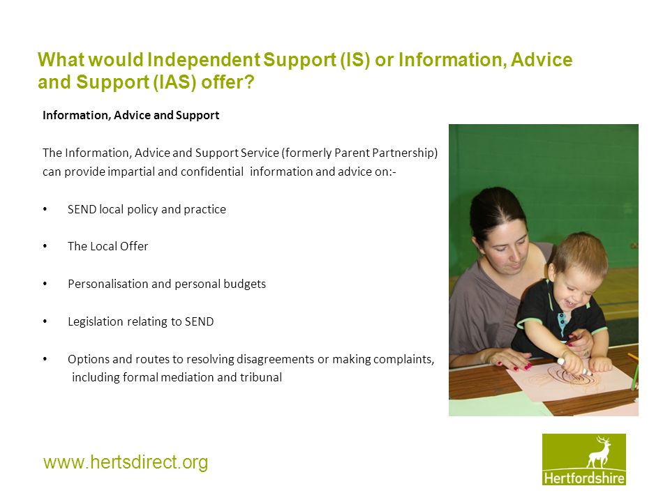 Information, Advice and Support The Information, Advice and Support Service (formerly Parent Partnership) can provide impartial and confidential information and advice on:- SEND local policy and practice The Local Offer Personalisation and personal budgets Legislation relating to SEND Options and routes to resolving disagreements or making complaints, including formal mediation and tribunal What would Independent Support (IS) or Information, Advice and Support (IAS) offer