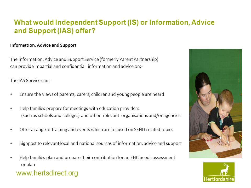 Information, Advice and Support The Information, Advice and Support Service (formerly Parent Partnership) can provide impartial and confidential information and advice on:- The IAS Service can:- Ensure the views of parents, carers, children and young people are heard Help families prepare for meetings with education providers (such as schools and colleges) and other relevant organisations and/or agencies Offer a range of training and events which are focused on SEND related topics Signpost to relevant local and national sources of information, advice and support Help families plan and prepare their contribution for an EHC needs assessment or plan What would Independent Support (IS) or Information, Advice and Support (IAS) offer