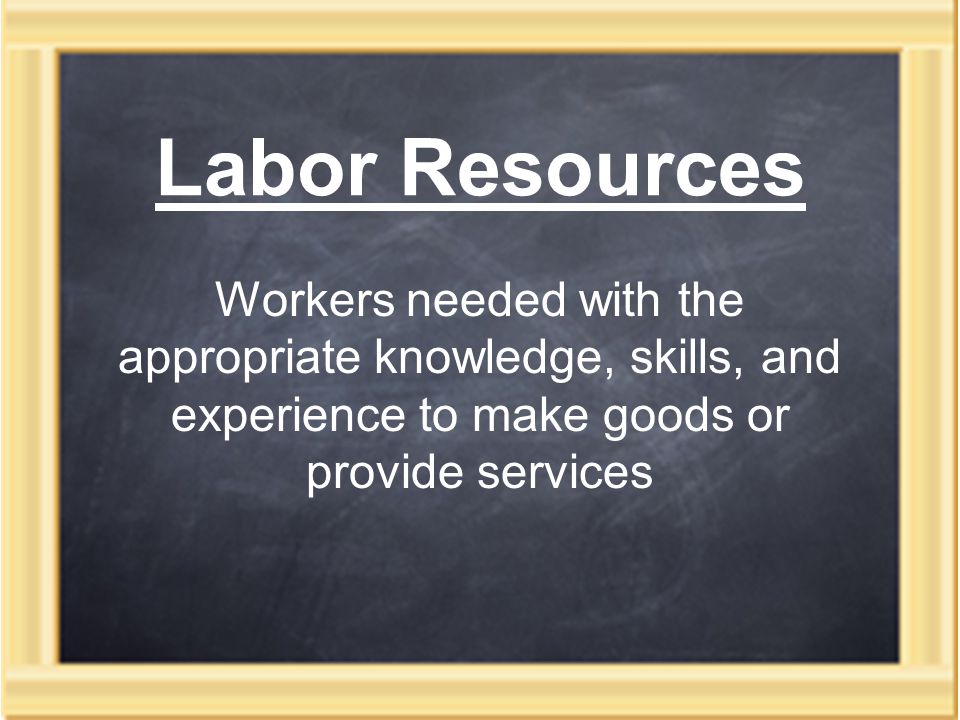 Labor Resources Workers needed with the appropriate knowledge, skills, and experience to make goods or provide services