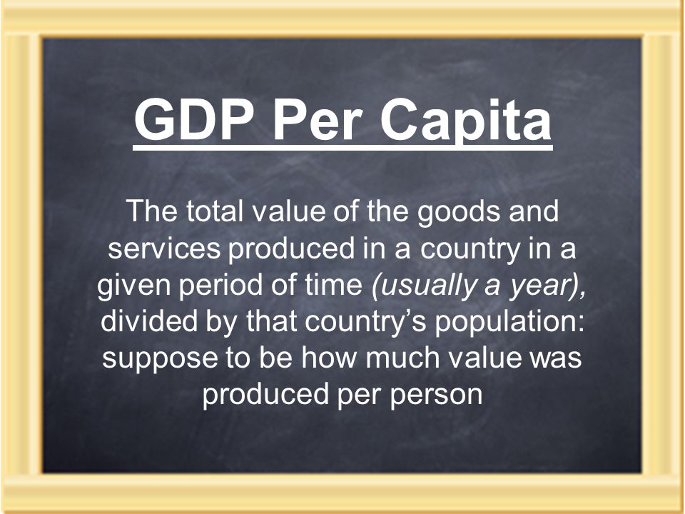 GDP Per Capita The total value of the goods and services produced in a country in a given period of time (usually a year), divided by that country’s population: suppose to be how much value was produced per person