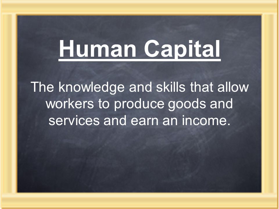 Human Capital The knowledge and skills that allow workers to produce goods and services and earn an income.