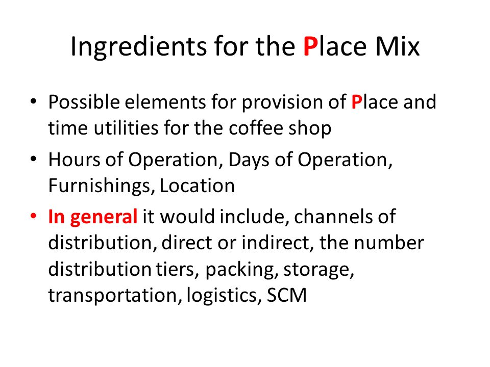 Ingredients for the Place Mix Possible elements for provision of Place and time utilities for the coffee shop Hours of Operation, Days of Operation, Furnishings, Location In general it would include, channels of distribution, direct or indirect, the number distribution tiers, packing, storage, transportation, logistics, SCM