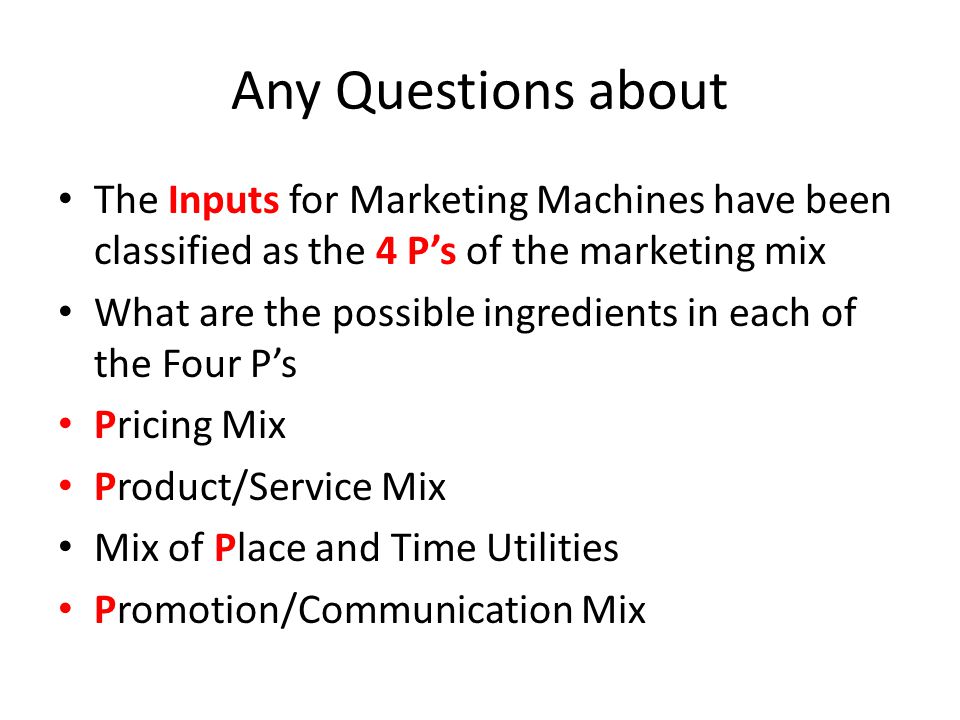 Any Questions about The Inputs for Marketing Machines have been classified as the 4 P’s of the marketing mix What are the possible ingredients in each of the Four P’s Pricing Mix Product/Service Mix Mix of Place and Time Utilities Promotion/Communication Mix