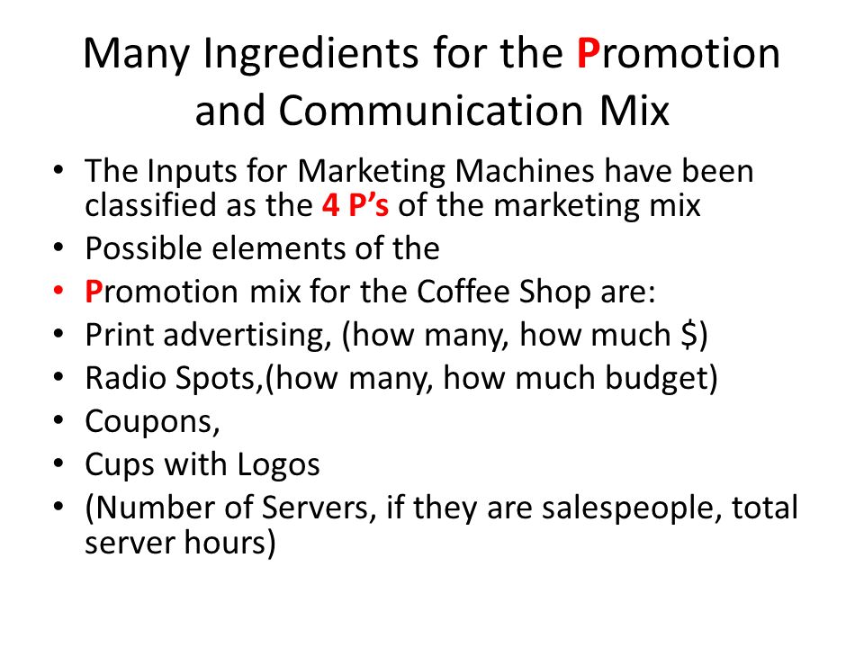 Many Ingredients for the Promotion and Communication Mix The Inputs for Marketing Machines have been classified as the 4 P’s of the marketing mix Possible elements of the Promotion mix for the Coffee Shop are: Print advertising, (how many, how much $) Radio Spots,(how many, how much budget) Coupons, Cups with Logos (Number of Servers, if they are salespeople, total server hours)