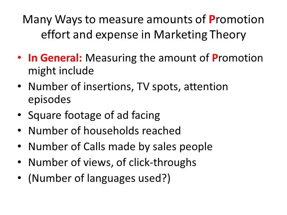 Many Ways to measure amounts of Promotion effort and expense in Marketing Theory In General: Measuring the amount of Promotion might include Number of insertions, TV spots, attention episodes Square footage of ad facing Number of households reached Number of Calls made by sales people Number of views, of click-throughs (Number of languages used )