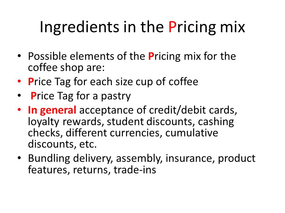Ingredients in the Pricing mix Possible elements of the Pricing mix for the coffee shop are: Price Tag for each size cup of coffee Price Tag for a pastry In general acceptance of credit/debit cards, loyalty rewards, student discounts, cashing checks, different currencies, cumulative discounts, etc.