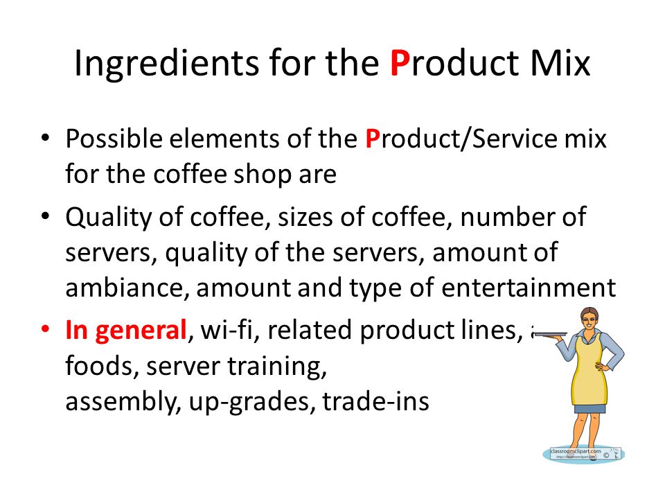 Ingredients for the Product Mix Possible elements of the Product/Service mix for the coffee shop are Quality of coffee, sizes of coffee, number of servers, quality of the servers, amount of ambiance, amount and type of entertainment In general, wi-fi, related product lines, alcohol, foods, server training, assembly, up-grades, trade-ins