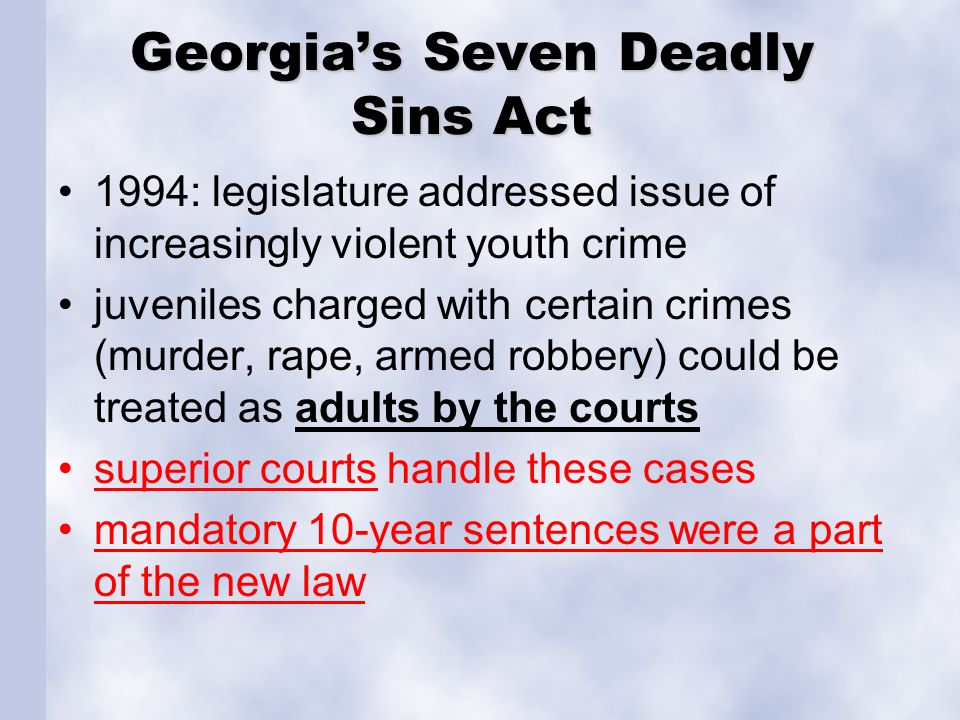 Georgia’s Seven Deadly Sins Act 1994: legislature addressed issue of increasingly violent youth crime juveniles charged with certain crimes (murder, rape, armed robbery) could be treated as adults by the courts superior courts handle these cases mandatory 10-year sentences were a part of the new law