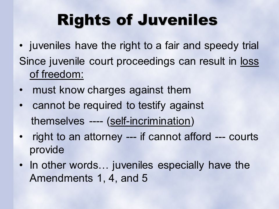 Rights of Juveniles juveniles have the right to a fair and speedy trial Since juvenile court proceedings can result in loss of freedom: must know charges against them cannot be required to testify against themselves ---- (self-incrimination) right to an attorney --- if cannot afford --- courts provide In other words… juveniles especially have the Amendments 1, 4, and 5