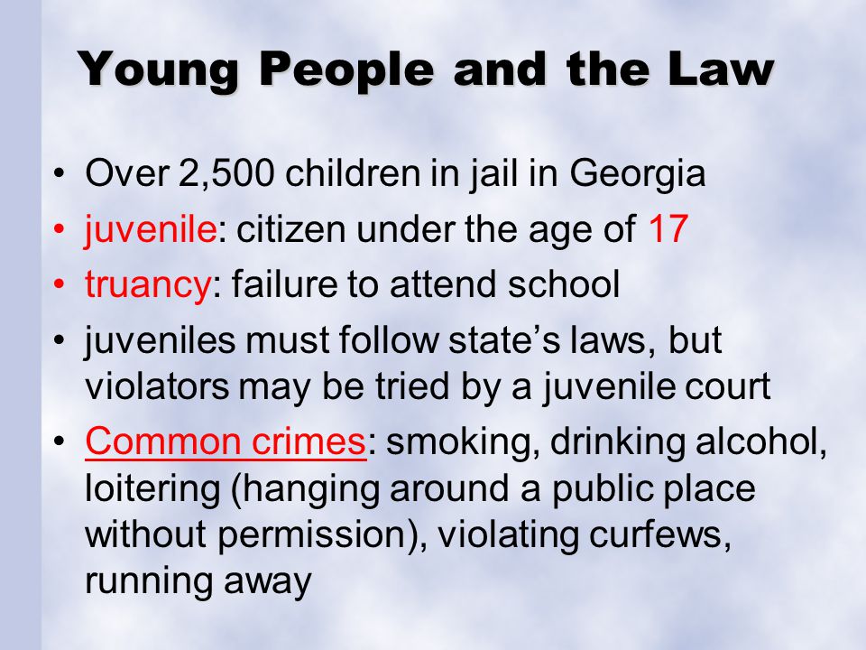 Young People and the Law Over 2,500 children in jail in Georgia juvenile: citizen under the age of 17 truancy: failure to attend school juveniles must follow state’s laws, but violators may be tried by a juvenile court Common crimes: smoking, drinking alcohol, loitering (hanging around a public place without permission), violating curfews, running awayCommon crimes