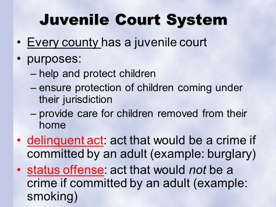 Juvenile Court System Every county has a juvenile court purposes: –help and protect children –ensure protection of children coming under their jurisdiction –provide care for children removed from their home delinquent act: act that would be a crime if committed by an adult (example: burglary) status offense: act that would not be a crime if committed by an adult (example: smoking)