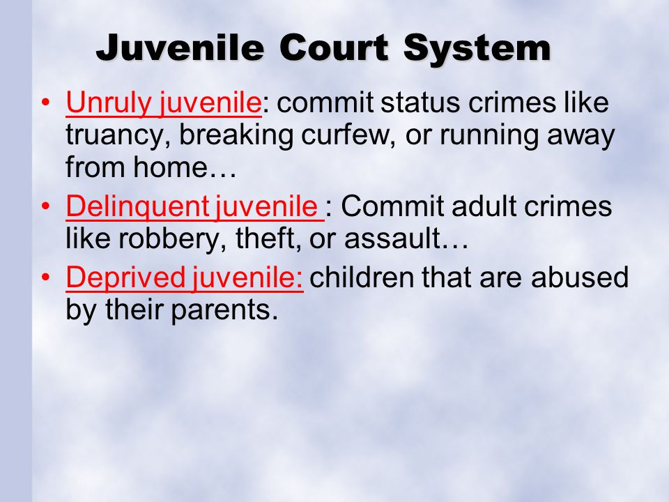 Juvenile Court System Unruly juvenile: commit status crimes like truancy, breaking curfew, or running away from home… Delinquent juvenile : Commit adult crimes like robbery, theft, or assault… Deprived juvenile: children that are abused by their parents.