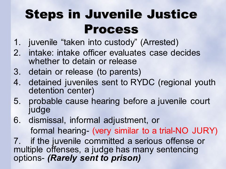 Steps in Juvenile Justice Process 1.juvenile taken into custody (Arrested) 2.intake: intake officer evaluates case decides whether to detain or release 3.detain or release (to parents) 4.detained juveniles sent to RYDC (regional youth detention center) 5.probable cause hearing before a juvenile court judge 6.dismissal, informal adjustment, or formal hearing- (very similar to a trial-NO JURY) 7.
