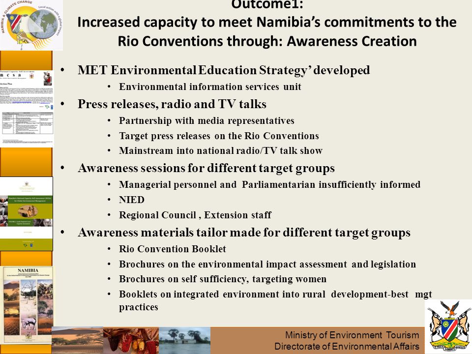 Ministry of Environment Tourism Directorate of Environmental Affairs Outcome1: Increased capacity to meet Namibia’s commitments to the Rio Conventions through: Awareness Creation MET Environmental Education Strategy’ developed Environmental information services unit Press releases, radio and TV talks Partnership with media representatives Target press releases on the Rio Conventions Mainstream into national radio/TV talk show Awareness sessions for different target groups Managerial personnel and Parliamentarian insufficiently informed NIED Regional Council, Extension staff Awareness materials tailor made for different target groups Rio Convention Booklet Brochures on the environmental impact assessment and legislation Brochures on self sufficiency, targeting women Booklets on integrated environment into rural development-best mgt practices