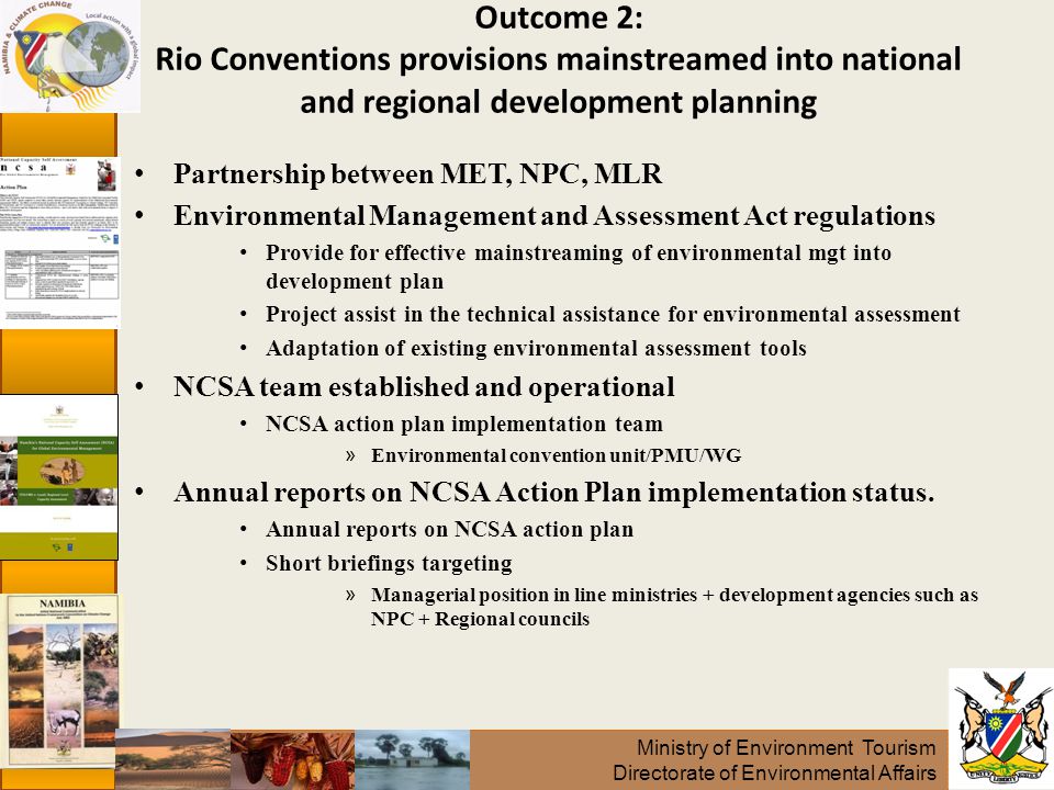 Ministry of Environment Tourism Directorate of Environmental Affairs Partnership between MET, NPC, MLR Environmental Management and Assessment Act regulations Provide for effective mainstreaming of environmental mgt into development plan Project assist in the technical assistance for environmental assessment Adaptation of existing environmental assessment tools NCSA team established and operational NCSA action plan implementation team » Environmental convention unit/PMU/WG Annual reports on NCSA Action Plan implementation status.