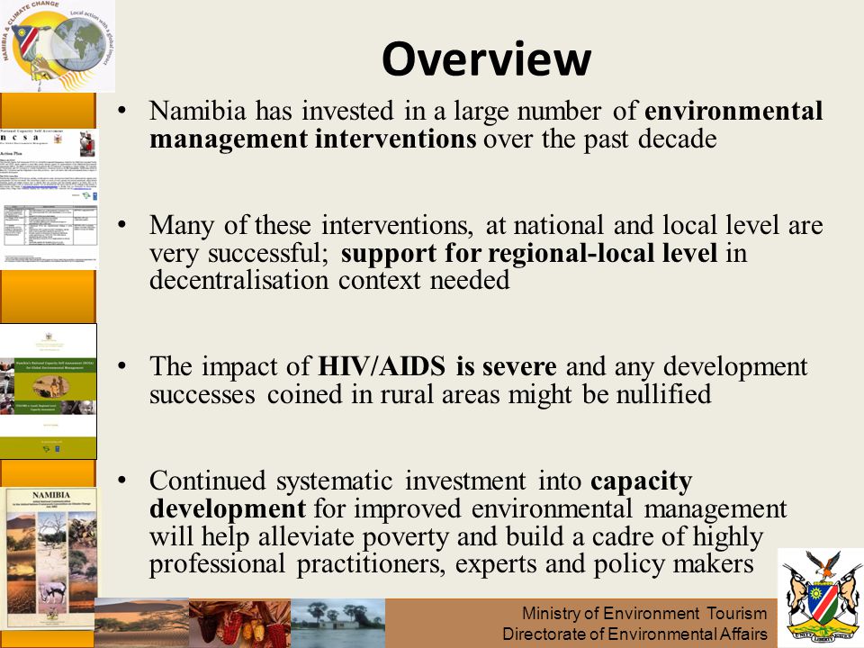 Ministry of Environment Tourism Directorate of Environmental Affairs Overview Namibia has invested in a large number of environmental management interventions over the past decade Many of these interventions, at national and local level are very successful; support for regional-local level in decentralisation context needed The impact of HIV/AIDS is severe and any development successes coined in rural areas might be nullified Continued systematic investment into capacity development for improved environmental management will help alleviate poverty and build a cadre of highly professional practitioners, experts and policy makers