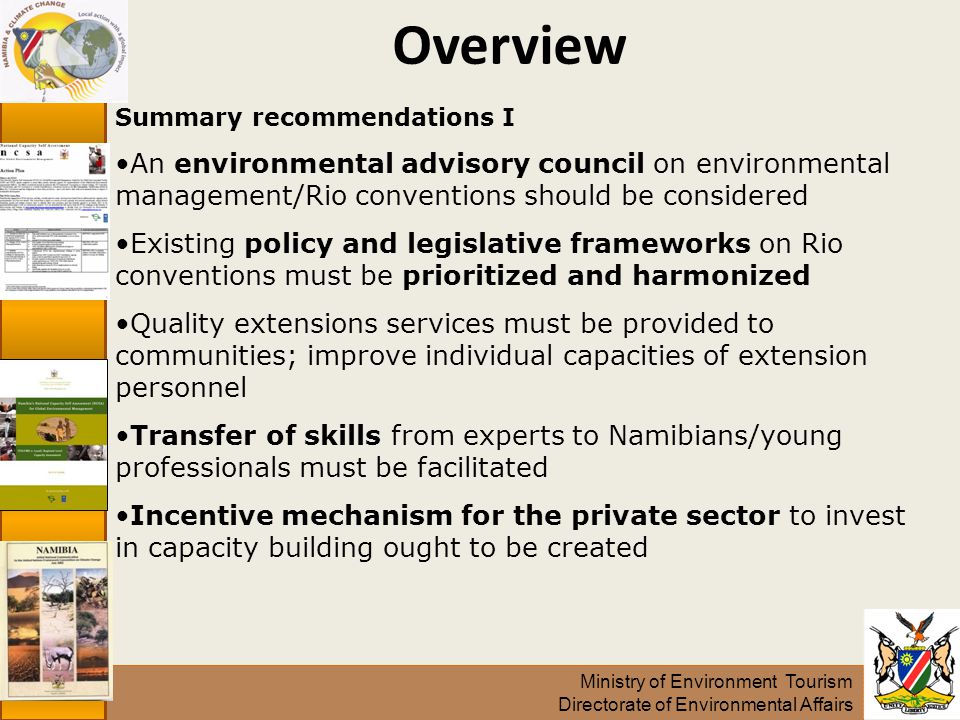 Ministry of Environment Tourism Directorate of Environmental Affairs Overview Summary recommendations I An environmental advisory council on environmental management/Rio conventions should be considered Existing policy and legislative frameworks on Rio conventions must be prioritized and harmonized Quality extensions services must be provided to communities; improve individual capacities of extension personnel Transfer of skills from experts to Namibians/young professionals must be facilitated Incentive mechanism for the private sector to invest in capacity building ought to be created