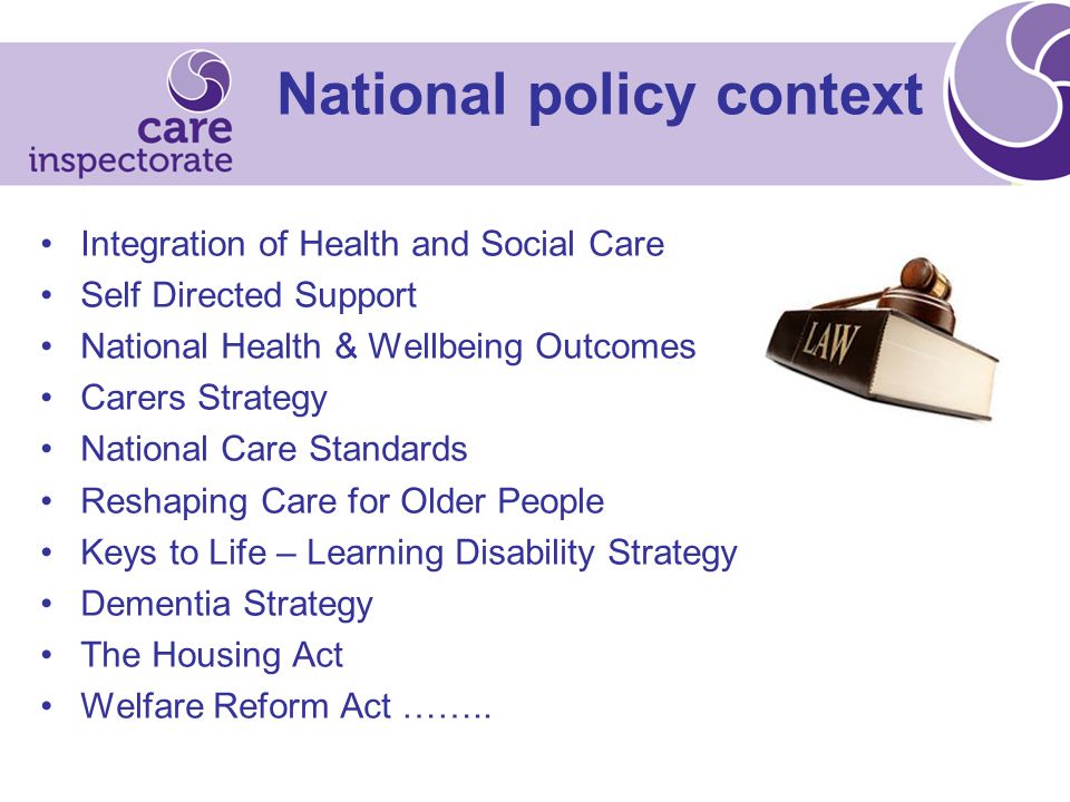 National policy context Integration of Health and Social Care Self Directed Support National Health & Wellbeing Outcomes Carers Strategy National Care Standards Reshaping Care for Older People Keys to Life – Learning Disability Strategy Dementia Strategy The Housing Act Welfare Reform Act ……..