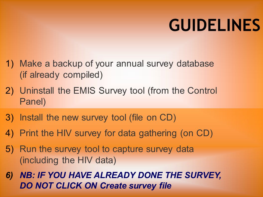 GUIDELINES 1)Make a backup of your annual survey database (if already compiled) 2)Uninstall the EMIS Survey tool (from the Control Panel) 3)Install the new survey tool (file on CD) 4)Print the HIV survey for data gathering (on CD) 5)Run the survey tool to capture survey data (including the HIV data) 6)NB: IF YOU HAVE ALREADY DONE THE SURVEY, DO NOT CLICK ON Create survey file