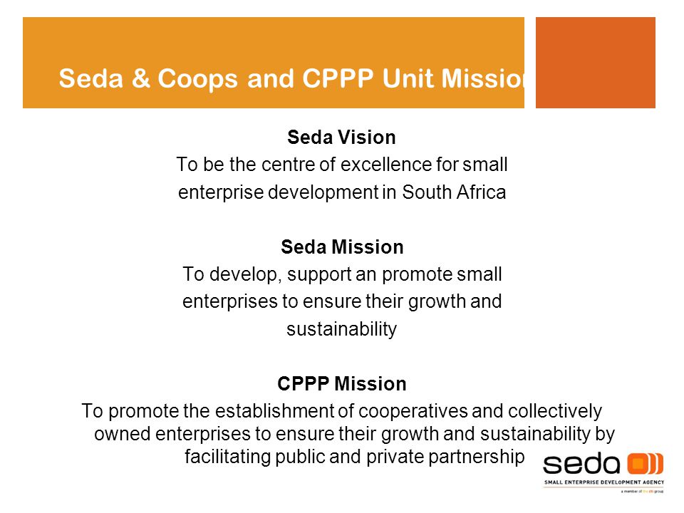 Seda Vision To be the centre of excellence for small enterprise development in South Africa Seda Mission To develop, support an promote small enterprises to ensure their growth and sustainability CPPP Mission To promote the establishment of cooperatives and collectively owned enterprises to ensure their growth and sustainability by facilitating public and private partnership Seda & Coops and CPPP Unit Mission