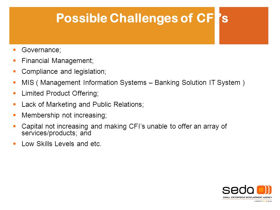 Possible Challenges of CFI’s  Governance;  Financial Management;  Compliance and legislation;  MIS ( Management Information Systems – Banking Solution IT System )  Limited Product Offering;  Lack of Marketing and Public Relations;  Membership not increasing;  Capital not increasing and making CFI’s unable to offer an array of services/products; and  Low Skills Levels and etc.