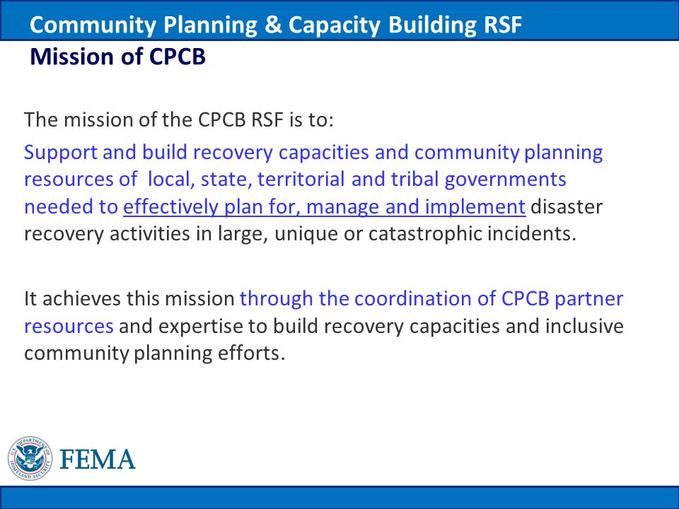 Community Planning & Capacity Building RSF Mission of CPCB The mission of the CPCB RSF is to: Support and build recovery capacities and community planning resources of local, state, territorial and tribal governments needed to effectively plan for, manage and implement disaster recovery activities in large, unique or catastrophic incidents.