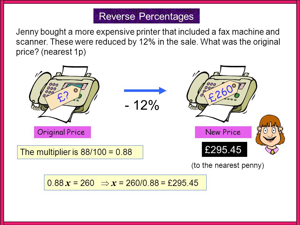Reverse Percentages The new price is 90% of the old price so the multiplier = 90/100 = 0.9 (to the nearest penny) FINDING A MULTIPLIER So if x is the original price then: 0.9 x = 100  x = 100/0.9 = £ £100 £.