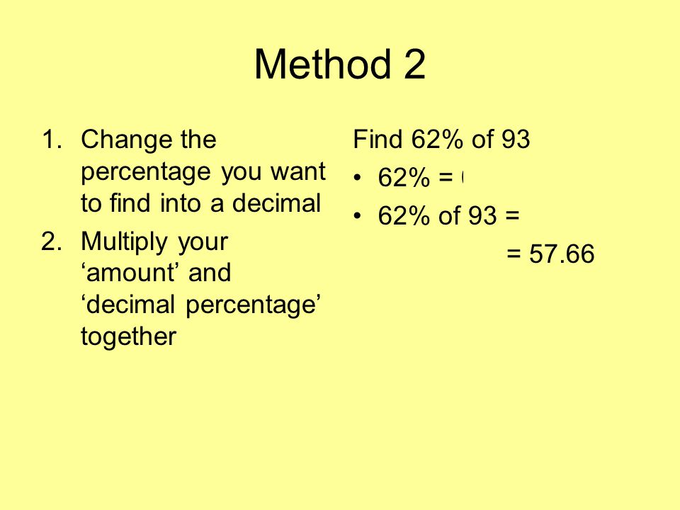 Method 2 1.Change the percentage you want to find into a decimal 2.Multiply your ‘amount’ and ‘decimal percentage’ together Find 62% of 93 62% = % of 93 = 0.62 x 93 = 57.66