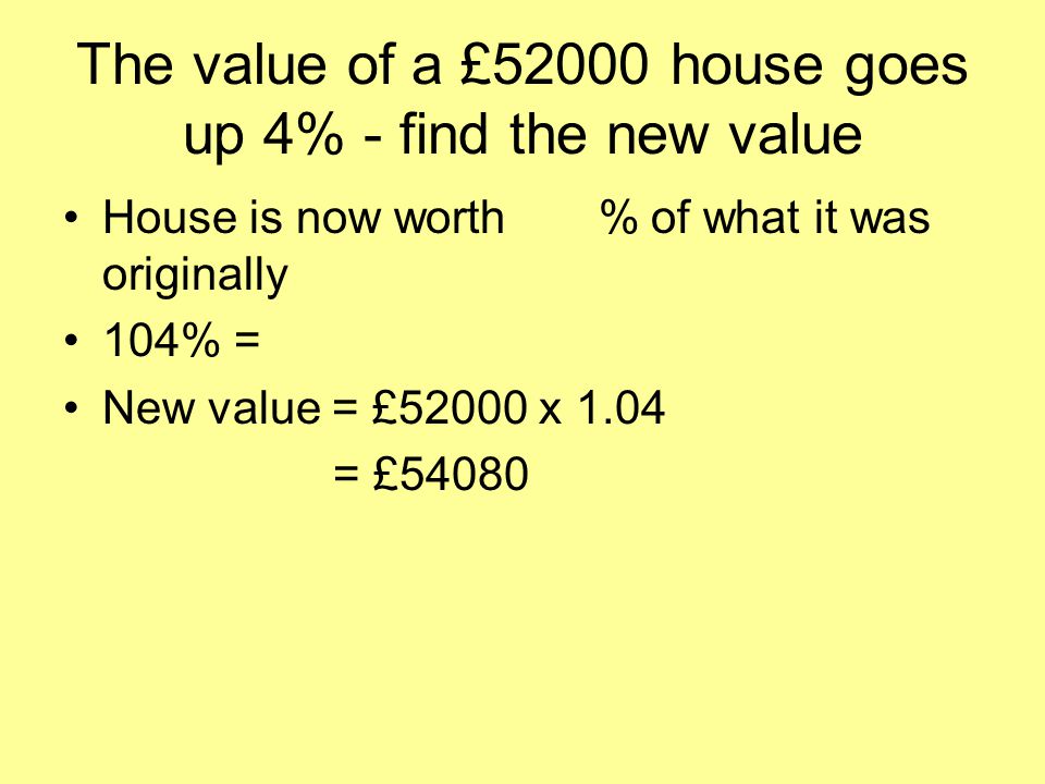 The value of a £52000 house goes up 4% - find the new value House is now worth 104% of what it was originally 104% = 1.04 (104 ÷ 100) New value = £52000 x 1.04 = £54080