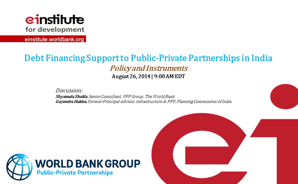 einstitute.worldbank.org Debt Financing Support to Public-Private Partnerships in India Policy and Instruments August 26, 2014 | 9:00 AM EDT Discussion: Shyamala Shukla, Senior Consultant, PPP Group, The World Bank Gajendra Haldea, Former Principal Advisor, Infrastructure & PPP, Planning Commission of India