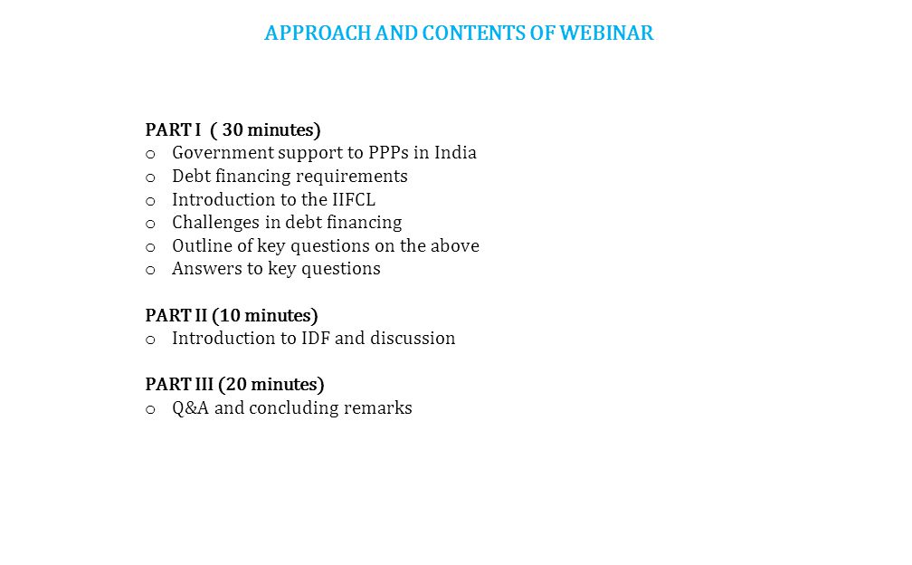 APPROACH AND CONTENTS OF WEBINAR PART I ( 30 minutes) o Government support to PPPs in India o Debt financing requirements o Introduction to the IIFCL o Challenges in debt financing o Outline of key questions on the above o Answers to key questions PART II (10 minutes) o Introduction to IDF and discussion PART III (20 minutes) o Q&A and concluding remarks