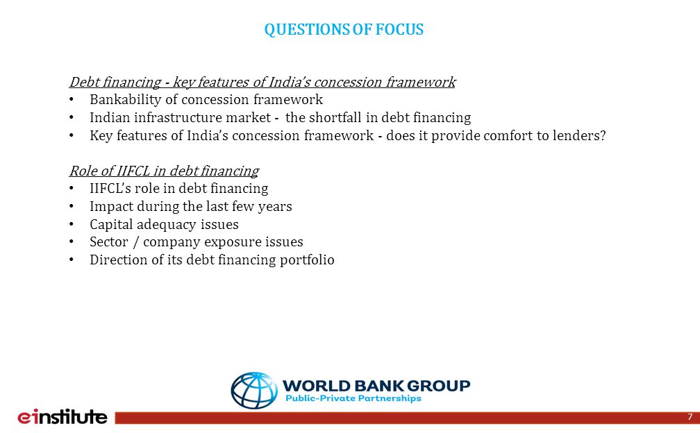 7 QUESTIONS OF FOCUS Debt financing - key features of India’s concession framework Bankability of concession framework Indian infrastructure market - the shortfall in debt financing Key features of India’s concession framework - does it provide comfort to lenders.