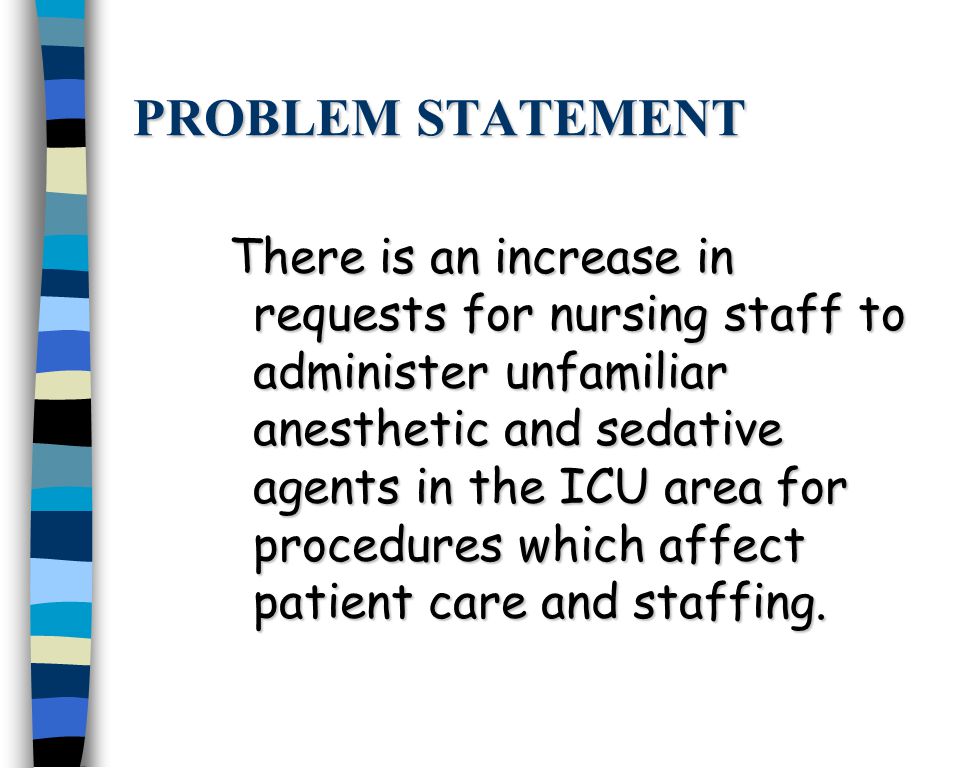 PROBLEM STATEMENT There is an increase in requests for nursing staff to administer unfamiliar anesthetic and sedative agents in the ICU area for procedures which affect patient care and staffing.