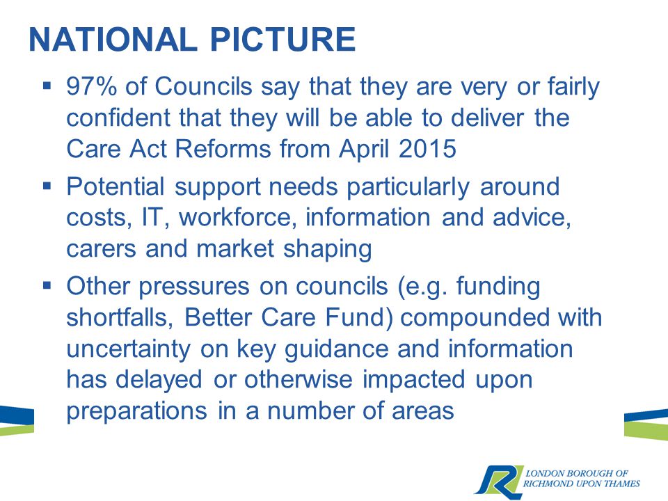 NATIONAL PICTURE  97% of Councils say that they are very or fairly confident that they will be able to deliver the Care Act Reforms from April 2015  Potential support needs particularly around costs, IT, workforce, information and advice, carers and market shaping  Other pressures on councils (e.g.
