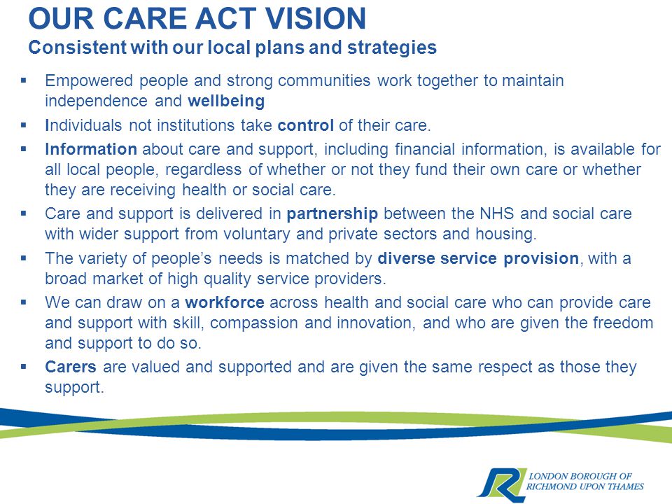 OUR CARE ACT VISION Consistent with our local plans and strategies  Empowered people and strong communities work together to maintain independence and wellbeing  Individuals not institutions take control of their care.
