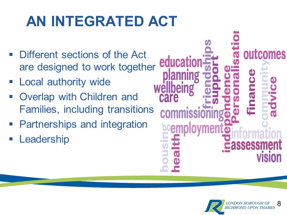AN INTEGRATED ACT 8  Different sections of the Act are designed to work together  Local authority wide  Overlap with Children and Families, including transitions  Partnerships and integration  Leadership