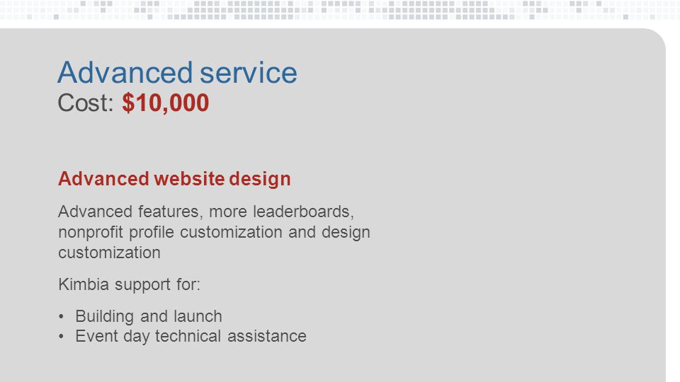 Advanced service Cost: $10,000 Advanced website design Advanced features, more leaderboards, nonprofit profile customization and design customization Kimbia support for: Building and launch Event day technical assistance