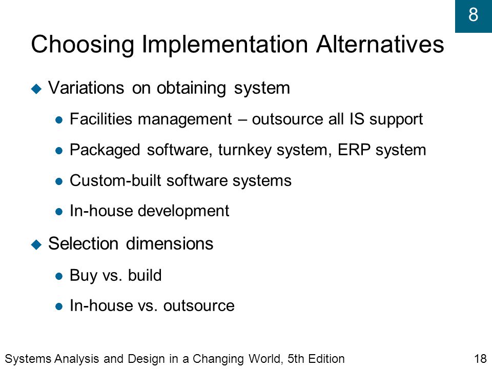 8 Choosing Implementation Alternatives  Variations on obtaining system Facilities management – outsource all IS support Packaged software, turnkey system, ERP system Custom-built software systems In-house development  Selection dimensions Buy vs.
