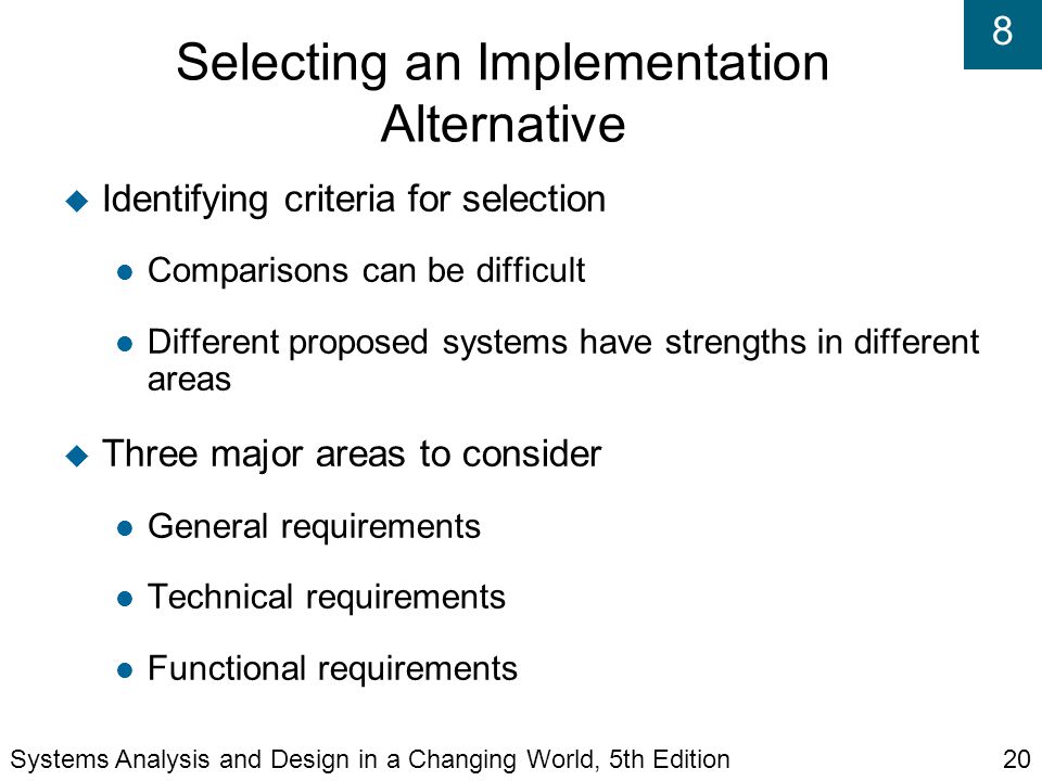 8 Selecting an Implementation Alternative  Identifying criteria for selection Comparisons can be difficult Different proposed systems have strengths in different areas  Three major areas to consider General requirements Technical requirements Functional requirements Systems Analysis and Design in a Changing World, 5th Edition20