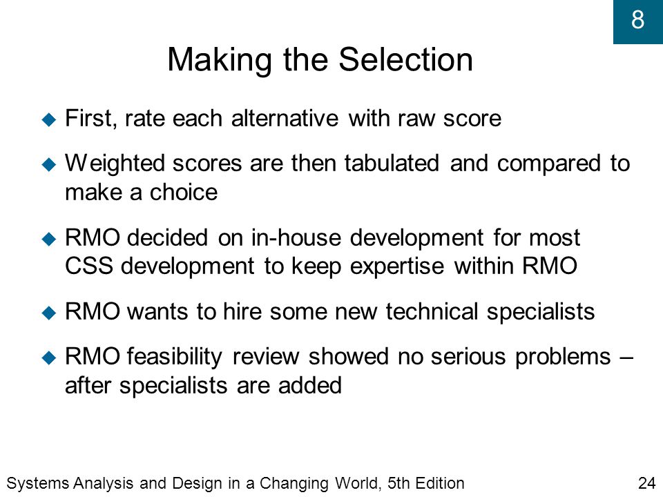 8 Making the Selection  First, rate each alternative with raw score  Weighted scores are then tabulated and compared to make a choice  RMO decided on in-house development for most CSS development to keep expertise within RMO  RMO wants to hire some new technical specialists  RMO feasibility review showed no serious problems – after specialists are added Systems Analysis and Design in a Changing World, 5th Edition24