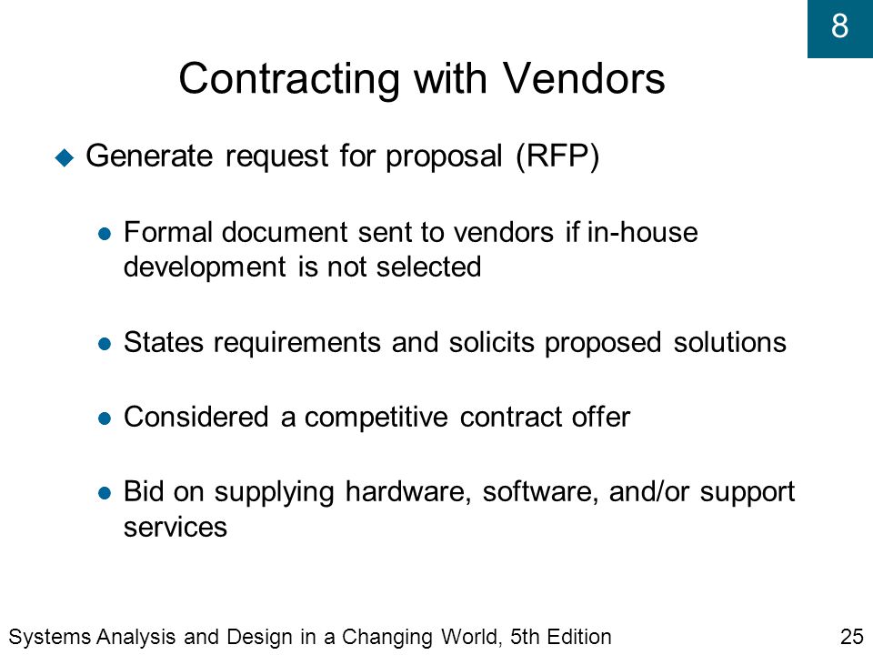 8 Contracting with Vendors  Generate request for proposal (RFP) Formal document sent to vendors if in-house development is not selected States requirements and solicits proposed solutions Considered a competitive contract offer Bid on supplying hardware, software, and/or support services Systems Analysis and Design in a Changing World, 5th Edition25
