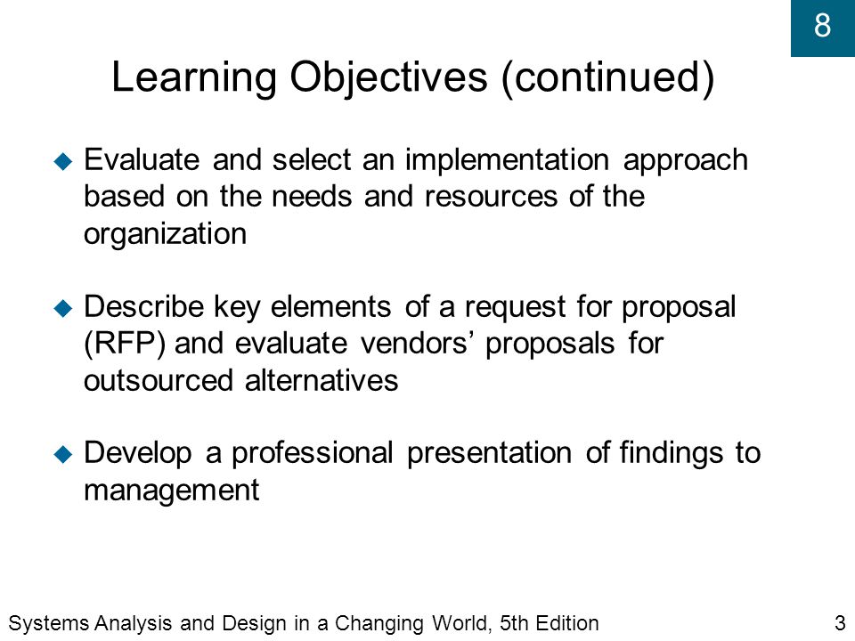 8 Learning Objectives (continued)‏  Evaluate and select an implementation approach based on the needs and resources of the organization  Describe key elements of a request for proposal (RFP) and evaluate vendors’ proposals for outsourced alternatives  Develop a professional presentation of findings to management Systems Analysis and Design in a Changing World, 5th Edition3