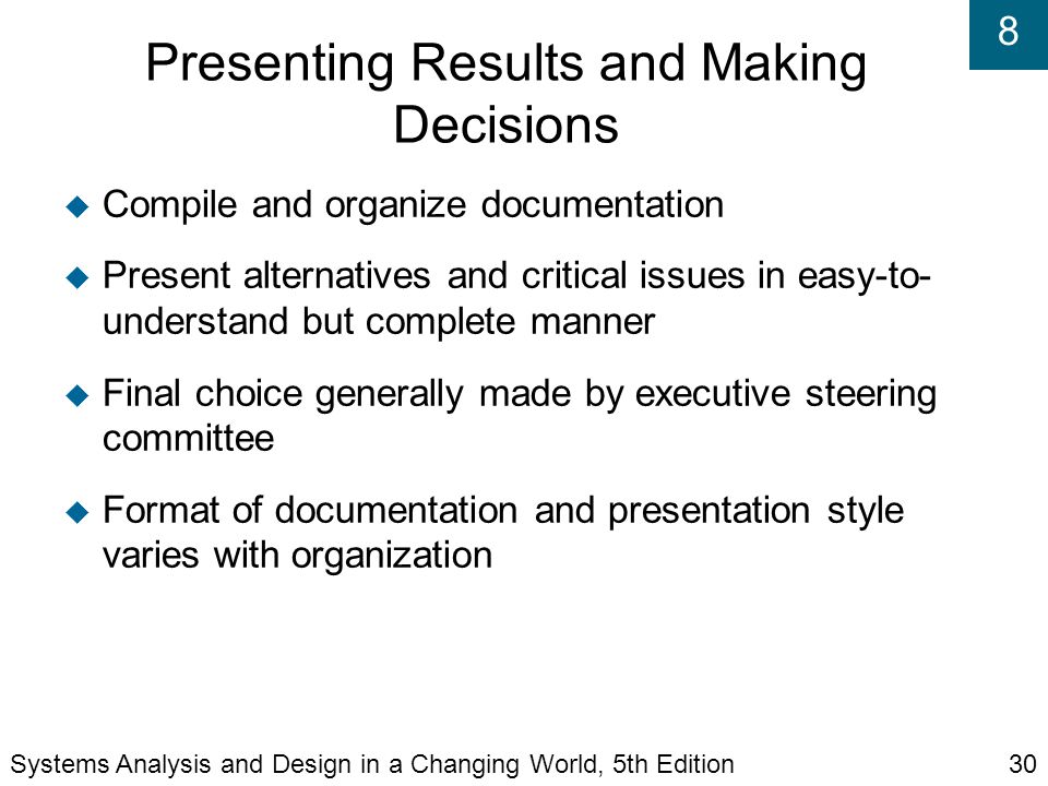 8 Presenting Results and Making Decisions  Compile and organize documentation  Present alternatives and critical issues in easy-to- understand but complete manner  Final choice generally made by executive steering committee  Format of documentation and presentation style varies with organization Systems Analysis and Design in a Changing World, 5th Edition30