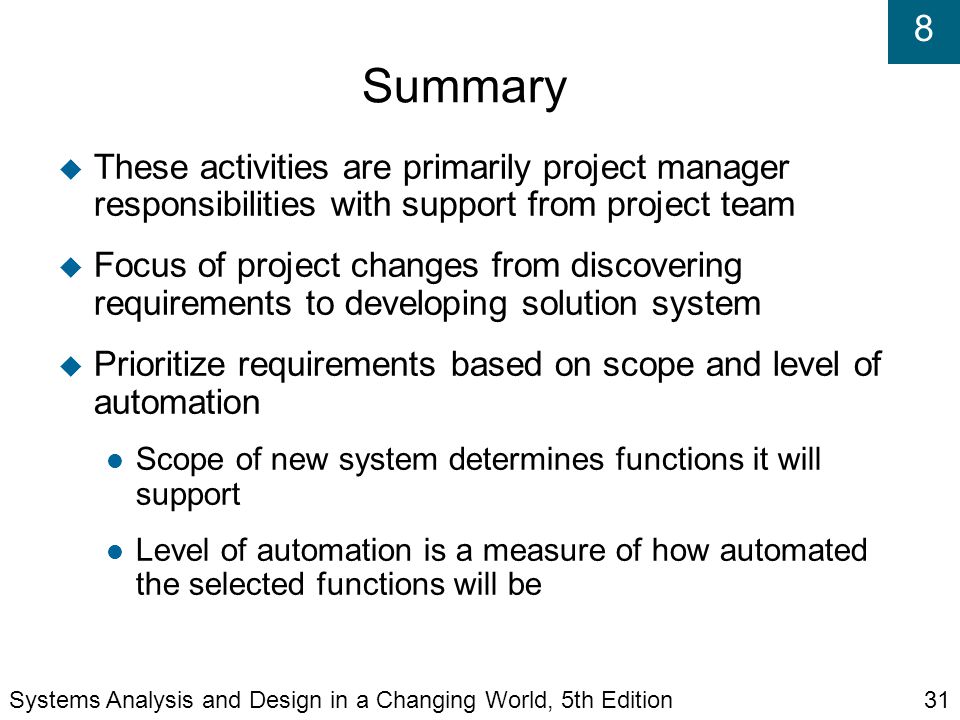 8 Summary  These activities are primarily project manager responsibilities with support from project team  Focus of project changes from discovering requirements to developing solution system  Prioritize requirements based on scope and level of automation Scope of new system determines functions it will support Level of automation is a measure of how automated the selected functions will be Systems Analysis and Design in a Changing World, 5th Edition31