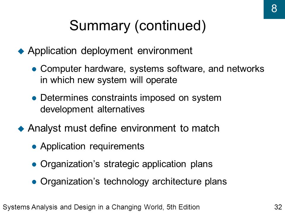 8 Summary (continued)‏  Application deployment environment Computer hardware, systems software, and networks in which new system will operate Determines constraints imposed on system development alternatives  Analyst must define environment to match Application requirements Organization’s strategic application plans Organization’s technology architecture plans Systems Analysis and Design in a Changing World, 5th Edition32