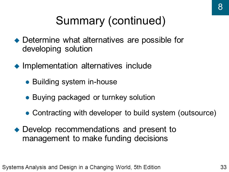 8 Summary (continued)‏  Determine what alternatives are possible for developing solution  Implementation alternatives include Building system in-house Buying packaged or turnkey solution Contracting with developer to build system (outsource)‏  Develop recommendations and present to management to make funding decisions Systems Analysis and Design in a Changing World, 5th Edition33
