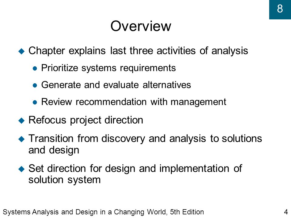 8 Overview  Chapter explains last three activities of analysis Prioritize systems requirements Generate and evaluate alternatives Review recommendation with management  Refocus project direction  Transition from discovery and analysis to solutions and design  Set direction for design and implementation of solution system Systems Analysis and Design in a Changing World, 5th Edition4